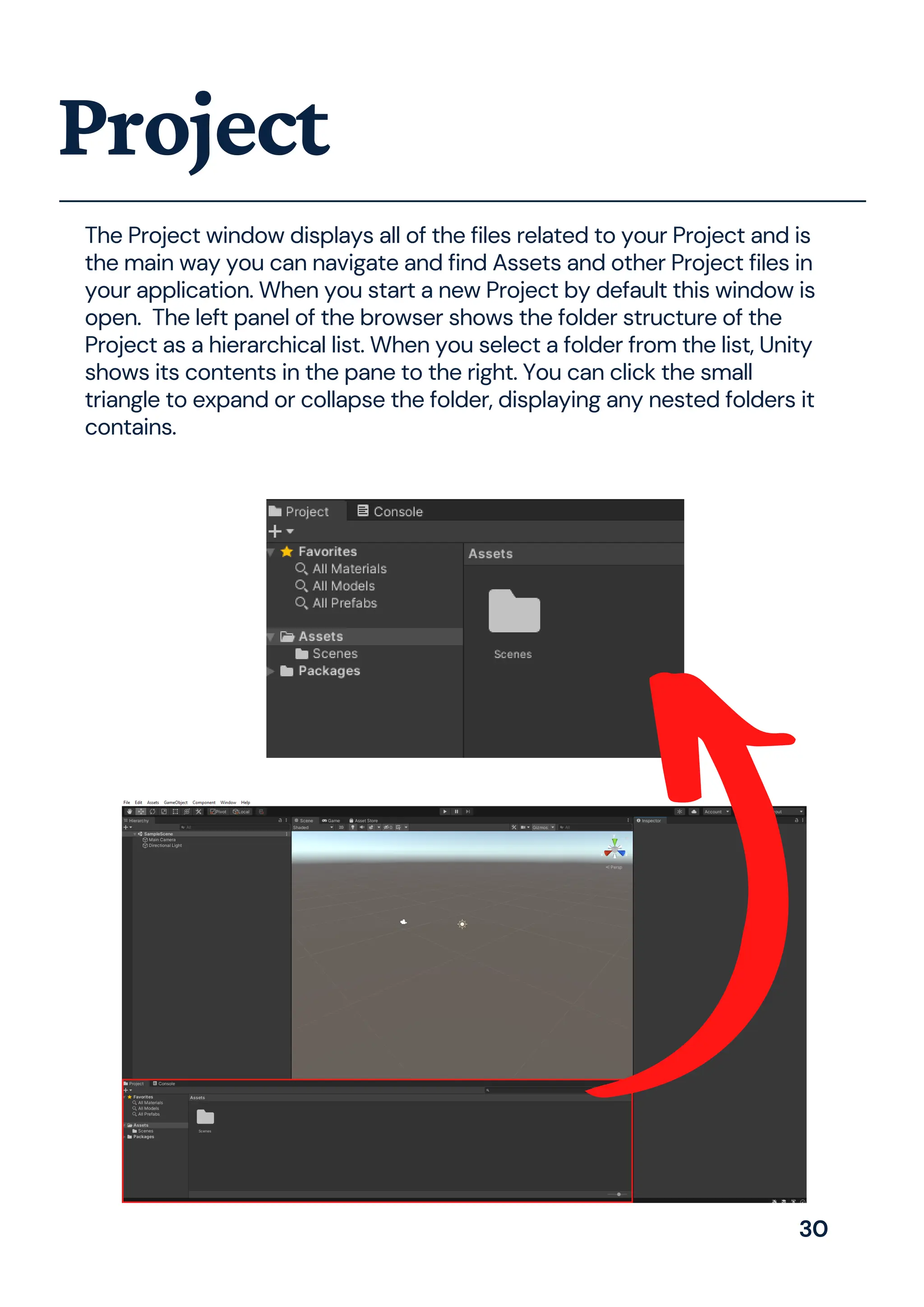 The Project window displays all of the files related to your Project and is
the main way you can navigate and find Assets and other Project files in
your application. When you start a new Project by default this window is
open. The left panel of the browser shows the folder structure of the
Project as a hierarchical list. When you select a folder from the list, Unity
shows its contents in the pane to the right. You can click the small
triangle to expand or collapse the folder, displaying any nested folders it
contains.
Project
30
 