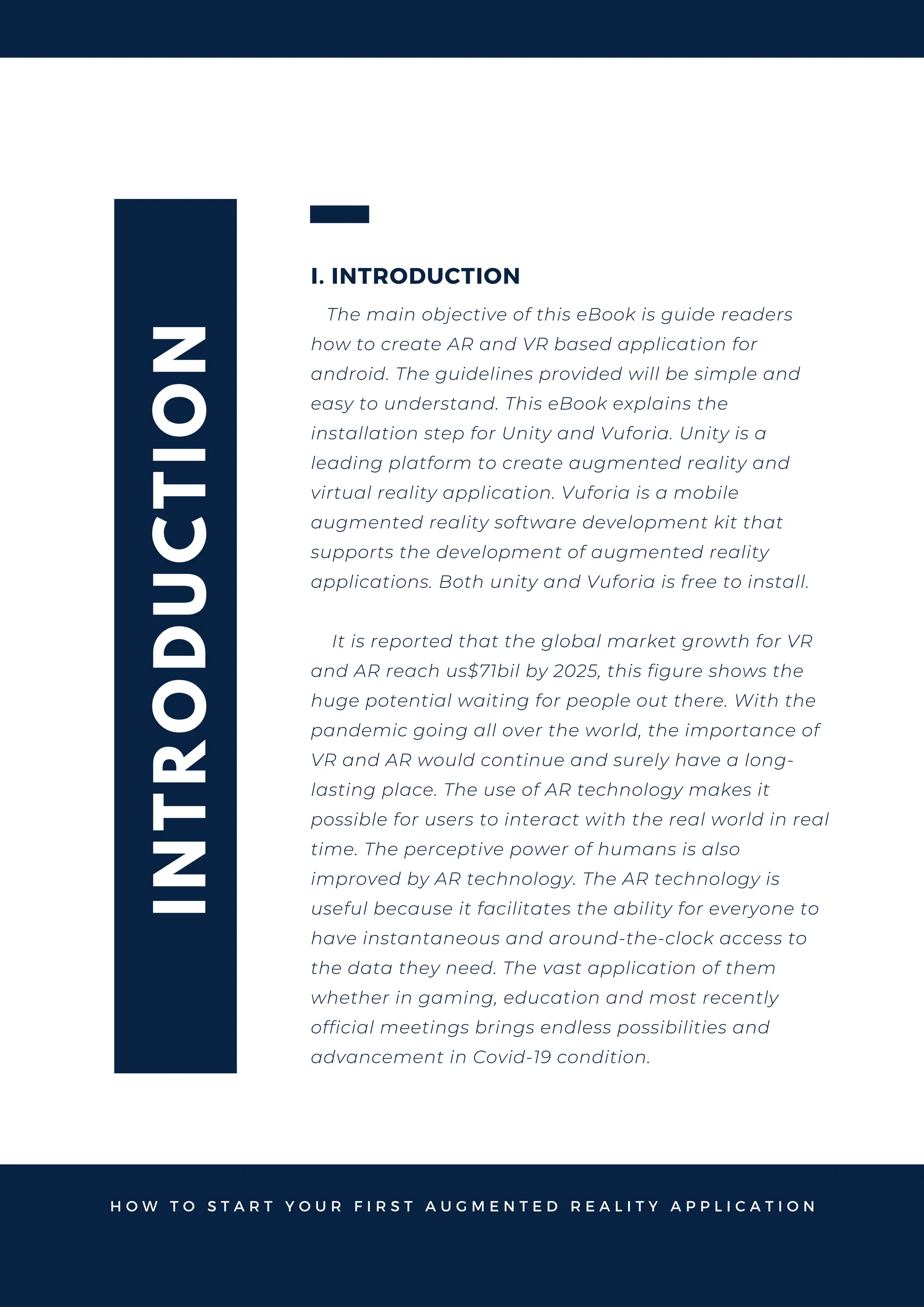 I
N
T
R
O
D
U
C
T
I
O
N
I. INTRODUCTION
The main objective of this eBook is guide readers
how to create AR and VR based application for
android. The guidelines provided will be simple and
easy to understand. This eBook explains the
installation step for Unity and Vuforia. Unity is a
leading platform to create augmented reality and
virtual reality application. Vuforia is a mobile
augmented reality software development kit that
supports the development of augmented reality
applications. Both unity and Vuforia is free to install.
It is reported that the global market growth for VR
and AR reach us$71bil by 2025, this figure shows the
huge potential waiting for people out there. With the
pandemic going all over the world, the importance of
VR and AR would continue and surely have a long-
lasting place. The use of AR technology makes it
possible for users to interact with the real world in real
time. The perceptive power of humans is also
improved by AR technology. The AR technology is
useful because it facilitates the ability for everyone to
have instantaneous and around-the-clock access to
the data they need. The vast application of them
whether in gaming, education and most recently
official meetings brings endless possibilities and
advancement in Covid-19 condition.
H O W T O S T A R T Y O U R F I R S T A U G M E N T E D R E A L I T Y A P P L I C A T I O N
 