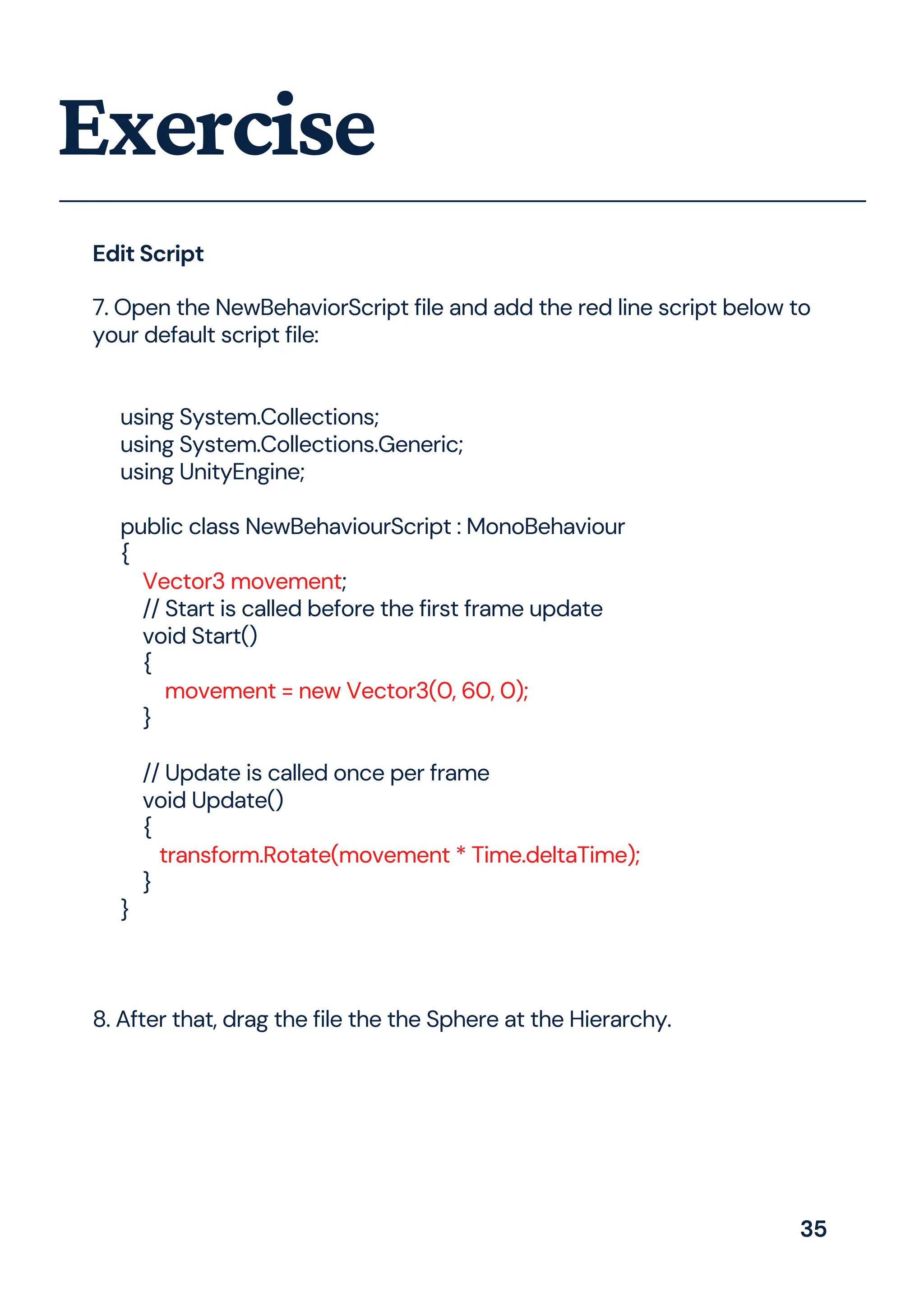 Exercise
7. Open the NewBehaviorScript file and add the red line script below to
your default script file:
using System.Collections;
using System.Collections.Generic;
using UnityEngine;
public class NewBehaviourScript : MonoBehaviour
{
Vector3 movement;
// Start is called before the first frame update
void Start()
{
movement = new Vector3(0, 60, 0);
}
// Update is called once per frame
void Update()
{
transform.Rotate(movement * Time.deltaTime);
}
}
8. After that, drag the file the the Sphere at the Hierarchy.
Edit Script
35
 