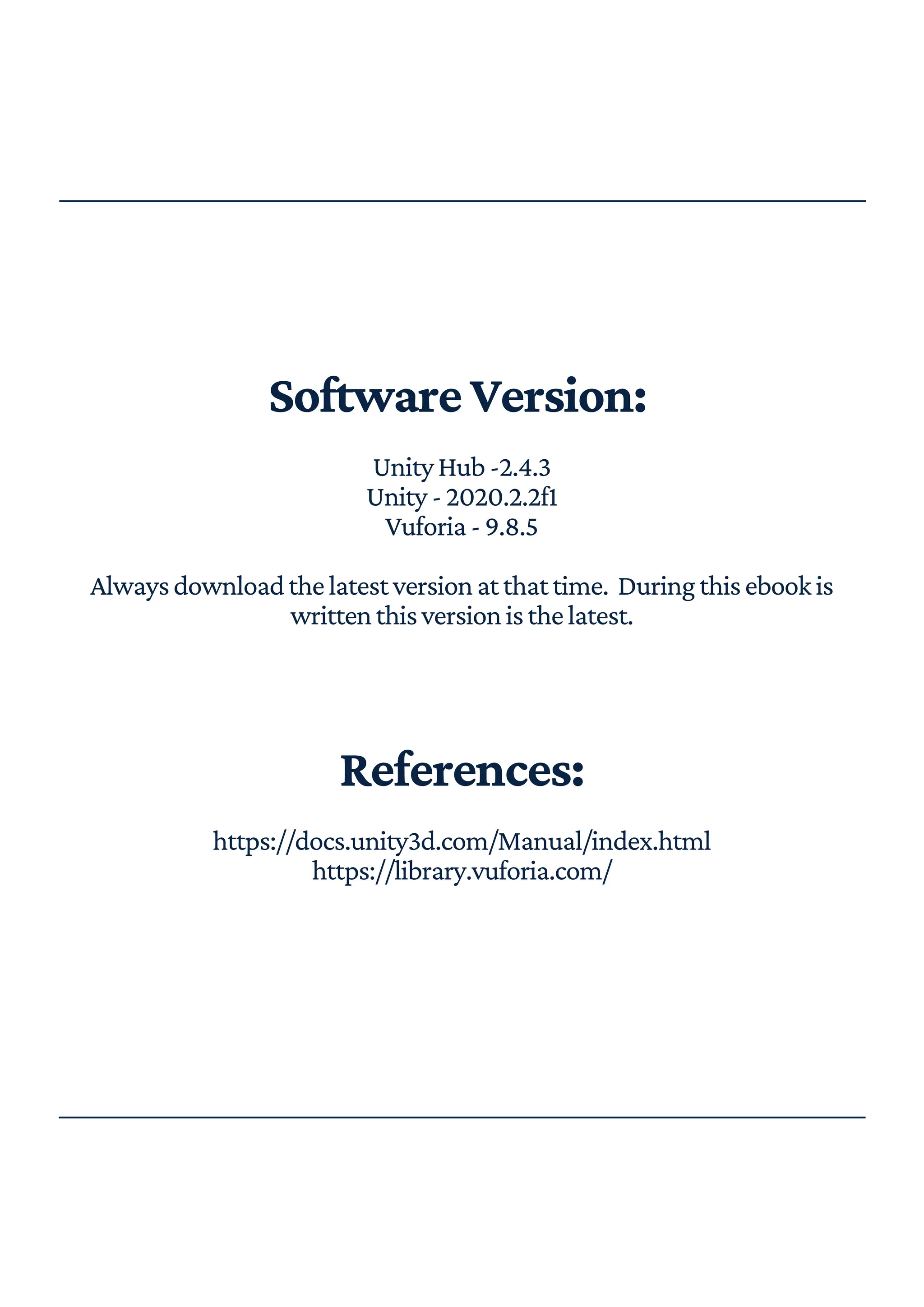 SoftwareVersion:
UnityHub-2.4.3
Unity-2020.2.2f1
Vuforia-9.8.5
Alwaysdownloadthelatestversionatthattime. Duringthisebookis
writtenthisversionisthelatest.
References:
https://docs.unity3d.com/Manual/index.html
https://library.vuforia.com/
 