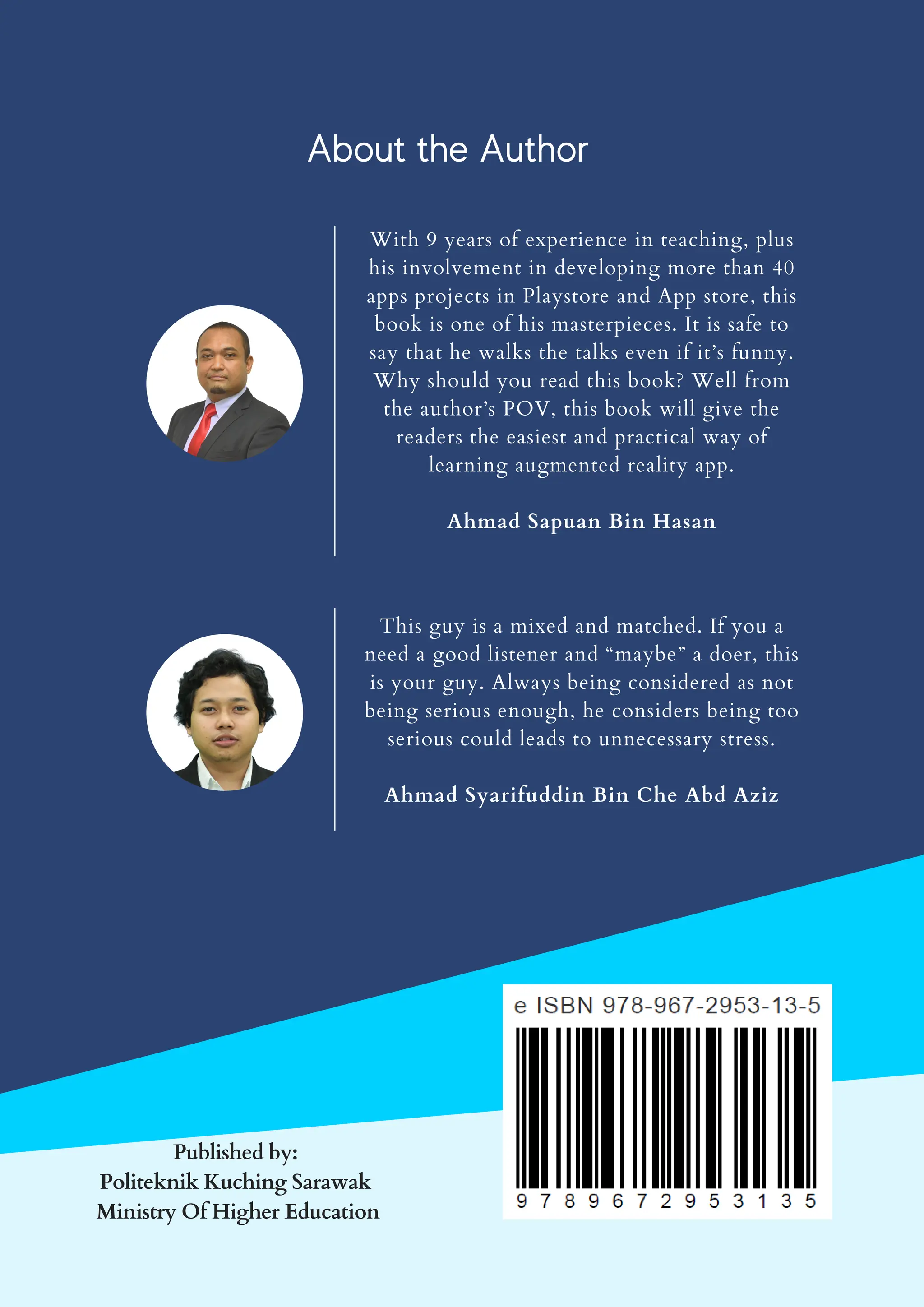 With 9 years of experience in teaching, plus
his involvement in developing more than 40
apps projects in Playstore and App store, this
book is one of his masterpieces. It is safe to
say that he walks the talks even if it’s funny.
Why should you read this book? Well from
the author’s POV, this book will give the
readers the easiest and practical way of
learning augmented reality app.
Ahmad Sapuan Bin Hasan
This guy is a mixed and matched. If you a
need a good listener and “maybe” a doer, this
is your guy. Always being considered as not
being serious enough, he considers being too
serious could leads to unnecessary stress.
Ahmad Syarifuddin Bin Che Abd Aziz
Published by:
Politeknik Kuching Sarawak
Ministry Of Higher Education
About the Author
 