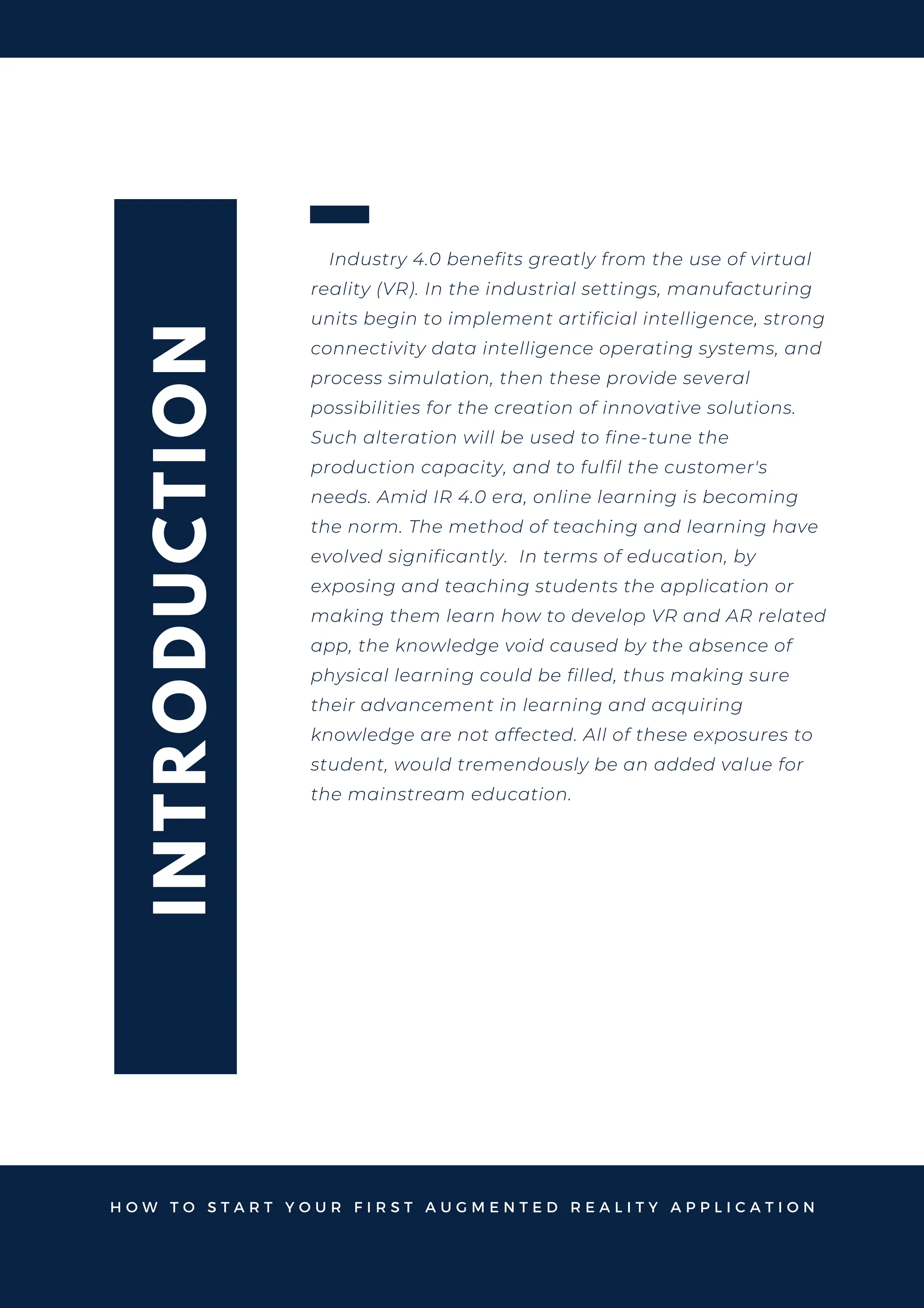 I
N
T
R
O
D
U
C
T
I
O
N
Industry 4.0 benefits greatly from the use of virtual
reality (VR). In the industrial settings, manufacturing
units begin to implement artificial intelligence, strong
connectivity data intelligence operating systems, and
process simulation, then these provide several
possibilities for the creation of innovative solutions.
Such alteration will be used to fine-tune the
production capacity, and to fulfil the customer's
needs. Amid IR 4.0 era, online learning is becoming
the norm. The method of teaching and learning have
evolved significantly. In terms of education, by
exposing and teaching students the application or
making them learn how to develop VR and AR related
app, the knowledge void caused by the absence of
physical learning could be filled, thus making sure
their advancement in learning and acquiring
knowledge are not affected. All of these exposures to
student, would tremendously be an added value for
the mainstream education.
H O W T O S T A R T Y O U R F I R S T A U G M E N T E D R E A L I T Y A P P L I C A T I O N
 