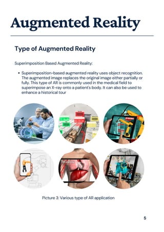Superimposition-based augmented reality uses object recognition.
The augmented image replaces the original image either partially or
fully. This type of AR is commonly used in the medical field to
superimpose an X-ray onto a patient's body. It can also be used to
enhance a historical tour
Superimposition Based Augmented Reality:
AugmentedReality
Type of Augmented Reality
Picture 3: Various type of AR application
5
 