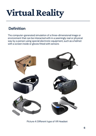 The computer-generated simulation of a three-dimensional image or
environment that can be interacted with in a seemingly real or physical
way by a person using special electronic equipment, such as a helmet
with a screen inside or gloves fitted with sensors
VirtualReality
Definition
Picture 4: Different type of VR Headset
6
 