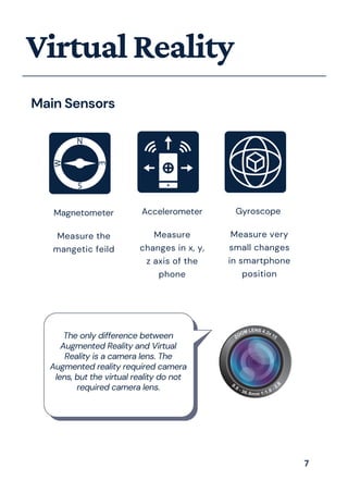 VirtualReality
Main Sensors
Magnetometer
Measure the
mangetic feild
Accelerometer
Measure
changes in x, y,
z axis of the
phone
Gyroscope
Measure very
small changes
in smartphone
position
The only difference between
Augmented Reality and Virtual
Reality is a camera lens. The
Augmented reality required camera
lens, but the virtual reality do not
required camera lens.
7
 