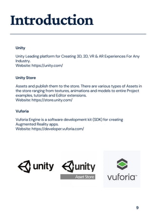 Introduction
Unity
Unity Leading platform for Creating 3D, 2D, VR & AR Experiences For Any
Industry.
Website: https://unity.com/
Unity Store
Assets and publish them to the store. There are various types of Assets in
the store ranging from textures, animations and models to entire Project
examples, tutorials and Editor extensions.
Website: https://store.unity.com/
Vuforia
Vuforia Engine is a software development kit (SDK) for creating
Augmented Reality apps.
Website: https://developer.vuforia.com/
9
 