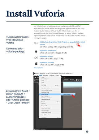 1.Open web browser,
type 'download
vuforia'
Download add-
vuforia-package.
InstallVuforia
2. Open Unity. Asset >
Import Package >
Custom Package >
add-vuforia-package
> Click Open > Import
13
 