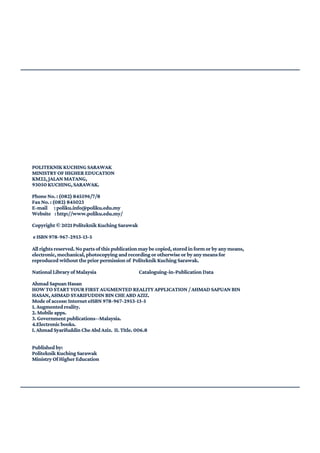 POLITEKNIKKUCHINGSARAWAK
MINISTRYOFHIGHEREDUCATION
KM22,JALANMATANG,
93050KUCHING,SARAWAK.
PhoneNo.:(082)845596/7/8
FaxNo.:(082)845023
E-mail :poliku.info@poliku.edu.my
Website :http://www.poliku.edu.my/
Copyright©2021PoliteknikKuchingSarawak
eISBN978-967-2953-13-5
Allrightsreserved.Nopartsofthispublicationmaybecopied,storedinformorbyanymeans,
electronic,mechanical,photocopyingandrecordingorotherwiseorbyanymeansfor
reproducedwithoutthepriorpermissionof PoliteknikKuchingSarawak.
NationalLibraryofMalaysia Cataloguing-in-PublicationData
AhmadSapuanHasan
HOWTOSTARTYOURFIRSTAUGMENTEDREALITYAPPLICATION/AHMADSAPUANBIN
HASAN,AHMADSYARIFUDDINBINCHEABDAZIZ.
Modeofaccess:InterneteISBN978-967-2953-13-5
1.Augmentedreality.
2.Mobileapps.
3.Governmentpublications--Malaysia.
4.Electronicbooks.
I.AhmadSyarifuddinCheAbdAziz. II.Title.006.8
Publishedby:
PoliteknikKuchingSarawak
MinistryOfHigherEducation
 