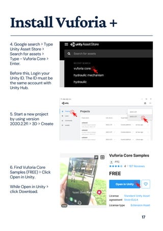 InstallVuforia+
4. Google search > Type
Unity Asset Store >
Search for assets >
Type - Vuforia Core >
Enter.
Before this, Login your
Unity ID. The ID must be
the same account with
Unity Hub.
5. Start a new project
by using version
2020.2.2f1 > 3D > Create
6. Find Vuforia Core
Samples (FREE) > Click
Open in Unity.
While Open in Unity >
click Download.
17
 