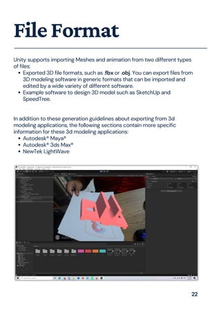 Exported 3D file formats, such as .fbx or .obj. You can export files from
3D modeling software in generic formats that can be imported and
edited by a wide variety of different software.
Example software to design 3D model such as SketchUp and
SpeedTree.
Autodesk® Maya®
Autodesk® 3ds Max®
NewTek LightWave
Unity supports importing Meshes and animation from two different types
of files:
In addition to these generation guidelines about exporting from 3d
modeling applications, the following sections contain more specific
information for these 3d modeling applications:
FileFormat
22
 