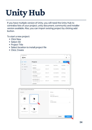 Click New
Select 3D
Project Title
Select location to install project file
Click, Create
If you have multiple version of Unity, you will need the Unity Hub to
centralize lists of your project, unity document, community and installer
version available. Also, you can import existing project by clicking add
button.
To start a new project:
UnityHub
24
 