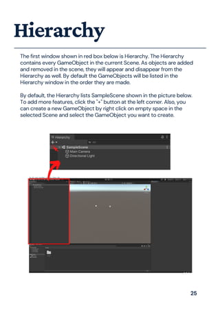 The first window shown in red box below is Hierarchy. The Hierarchy
contains every GameObject in the current Scene. As objects are added
and removed in the scene, they will appear and disappear from the
Hierarchy as well. By default the GameObjects will be listed in the
Hierarchy window in the order they are made.
By default, the Hierarchy lists SampleScene shown in the picture below.
To add more features, click the "+" button at the left corner. Also, you
can create a new GameObject by right click on empty space in the
selected Scene and select the GameObject you want to create.
Hierarchy
25
 