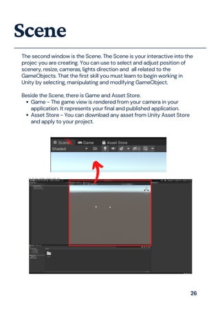 Game - The game view is rendered from your camera in your
application. It represents your final and published application.
Asset Store - You can download any asset from Unity Asset Store
and apply to your project.
The second window is the Scene. The Scene is your interactive into the
projec you are creating. You can use to select and adjust position of
scenery, resize, cameras, lights direction and all related to the
GameObjects. That the first skill you must learn to begin working in
Unity by selecting, manipulating and modifying GameObject.
Beside the Scene, there is Game and Asset Store.
Scene
26
 