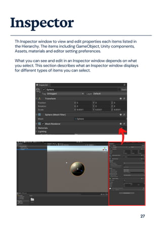 Th Inspector window to view and edit properties each items listed in
the Hierarchy. The items including GameObject, Unity components,
Assets, materials and editor setting preferences.
What you can see and edit in an Inspector window depends on what
you select. This section describes what an Inspector window displays
for different types of items you can select.
Inspector
27
 