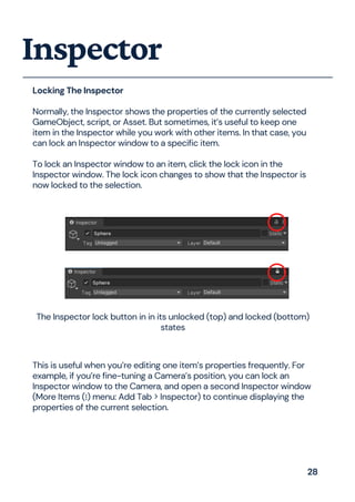Locking The Inspector
Normally, the Inspector shows the properties of the currently selected
GameObject, script, or Asset. But sometimes, it’s useful to keep one
item in the Inspector while you work with other items. In that case, you
can lock an Inspector window to a specific item.
To lock an Inspector window to an item, click the lock icon in the
Inspector window. The lock icon changes to show that the Inspector is
now locked to the selection.
Inspector
The Inspector lock button in in its unlocked (top) and locked (bottom)
states
This is useful when you’re editing one item’s properties frequently. For
example, if you’re fine-tuning a Camera’s position, you can lock an
Inspector window to the Camera, and open a second Inspector window
(More Items (⋮) menu: Add Tab > Inspector) to continue displaying the
properties of the current selection.
28
 