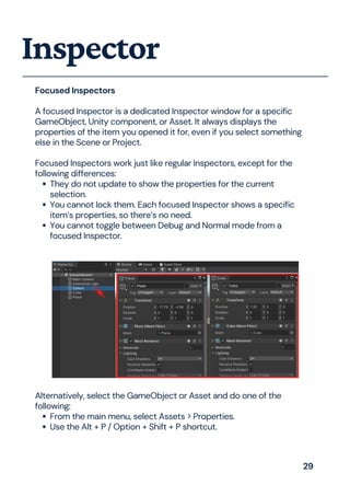 They do not update to show the properties for the current
selection.
You cannot lock them. Each focused Inspector shows a specific
item’s properties, so there’s no need.
You cannot toggle between Debug and Normal mode from a
focused Inspector.
Focused Inspectors
A focused Inspector is a dedicated Inspector window for a specific
GameObject, Unity component, or Asset. It always displays the
properties of the item you opened it for, even if you select something
else in the Scene or Project.
Focused Inspectors work just like regular Inspectors, except for the
following differences:
Inspector
From the main menu, select Assets > Properties.
Use the Alt + P / Option + Shift + P shortcut.
Alternatively, select the GameObject or Asset and do one of the
following:
29
 