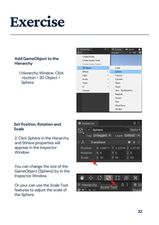 Exercise
Add GameObject to the
Hierarchy
Hierarchy Window. Click
+button > 3D Object >
Sphere
1.
2. Click Sphere in the Hierarchy
and Shhere properties will
apprear in the Inspector
Window.
You can change the size of the
GameObject (Sphere) by in the
Inspector Window.
Or your can use the Scale Tool
features to adjust the scale of
the Sphere.
Set Position, Rotation and
Scale
32
 