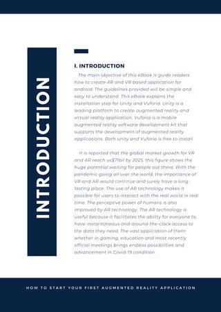 I
N
T
R
O
D
U
C
T
I
O
N
I. INTRODUCTION
The main objective of this eBook is guide readers
how to create AR and VR based application for
android. The guidelines provided will be simple and
easy to understand. This eBook explains the
installation step for Unity and Vuforia. Unity is a
leading platform to create augmented reality and
virtual reality application. Vuforia is a mobile
augmented reality software development kit that
supports the development of augmented reality
applications. Both unity and Vuforia is free to install.
It is reported that the global market growth for VR
and AR reach us$71bil by 2025, this figure shows the
huge potential waiting for people out there. With the
pandemic going all over the world, the importance of
VR and AR would continue and surely have a long-
lasting place. The use of AR technology makes it
possible for users to interact with the real world in real
time. The perceptive power of humans is also
improved by AR technology. The AR technology is
useful because it facilitates the ability for everyone to
have instantaneous and around-the-clock access to
the data they need. The vast application of them
whether in gaming, education and most recently
official meetings brings endless possibilities and
advancement in Covid-19 condition.
H O W T O S T A R T Y O U R F I R S T A U G M E N T E D R E A L I T Y A P P L I C A T I O N
 
