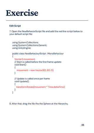 Exercise
7. Open the NewBehaviorScript file and add the red line script below to
your default script file:
using System.Collections;
using System.Collections.Generic;
using UnityEngine;
public class NewBehaviourScript : MonoBehaviour
{
Vector3 movement;
// Start is called before the first frame update
void Start()
{
movement = new Vector3(0, 60, 0);
}
// Update is called once per frame
void Update()
{
transform.Rotate(movement * Time.deltaTime);
}
}
8. After that, drag the file the the Sphere at the Hierarchy.
Edit Script
35
 