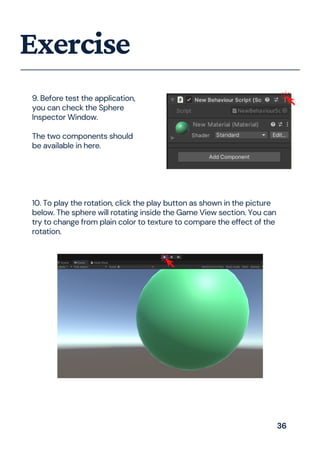 Exercise
9. Before test the application,
you can check the Sphere
Inspector Window.
The two components should
be available in here.
10. To play the rotation, click the play button as shown in the picture
below. The sphere will rotating inside the Game View section. You can
try to change from plain color to texture to compare the effect of the
rotation.
36
 