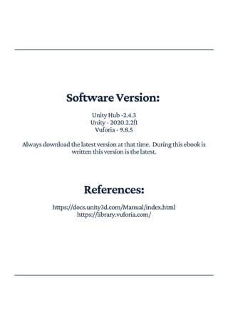 SoftwareVersion:
UnityHub-2.4.3
Unity-2020.2.2f1
Vuforia-9.8.5
Alwaysdownloadthelatestversionatthattime. Duringthisebookis
writtenthisversionisthelatest.
References:
https://docs.unity3d.com/Manual/index.html
https://library.vuforia.com/
 