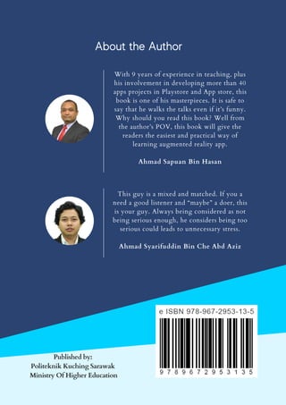 With 9 years of experience in teaching, plus
his involvement in developing more than 40
apps projects in Playstore and App store, this
book is one of his masterpieces. It is safe to
say that he walks the talks even if it’s funny.
Why should you read this book? Well from
the author’s POV, this book will give the
readers the easiest and practical way of
learning augmented reality app.
Ahmad Sapuan Bin Hasan
This guy is a mixed and matched. If you a
need a good listener and “maybe” a doer, this
is your guy. Always being considered as not
being serious enough, he considers being too
serious could leads to unnecessary stress.
Ahmad Syarifuddin Bin Che Abd Aziz
Published by:
Politeknik Kuching Sarawak
Ministry Of Higher Education
About the Author
 