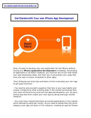 Now, it's easy to develop your own application for the iPhone without
having any iPhone application development knowledge. Developing
an application is all about creativity, you must be very much clear about
your app developing ideas. And then you must analyze your apps that
how your app is unique compared to other apps.
Thus, following are some tips and ideas on how to develop your own app
to get good business:
- You need to ask yourself a question that how is your app helpful and
unique compared to other existing apps in the market as because then
only users will tend to buy and will use apps developed by you. So get a
strong idea and then create your own app by doing thorough market
research.
- You must have noticed that there are ample applications in the market
which belongs to particular niches. So you need to decide that into which
category your app will drop-in? For instance: creating an app for fitness
Get Started with Your own iPhone App Development
www.iphoneapplicationdeveloperindia.com
 