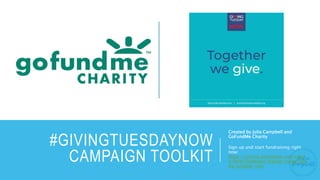 #GIVINGTUESDAYNOW
CAMPAIGN TOOLKIT
Created by Julia Campbell and
GoFundMe Charity
Sign up and start fundraising right
now:
https://charity.gofundme.com/signi
n/form/fundraise/signup/create/givi
ng-tuesday-now
 
