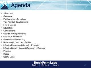 Build | Protect | Learn
Agenda
2
• ~$ whoami
• Overview
• Platforms for Information
• Tips For Skill Development
• Find a Mentor
• Education
• Certifications
• DoD 8570 Requirements
• DoD vs. Commercial
• Professional Networking
• Networking, Linux, and Python
• Life of a Pentester (Offense) + Example
• Life of a Security Analyst (Defense) + Example
• Practice
• Recap
• Useful Links
 