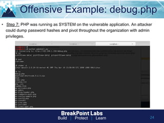 Build | Protect | Learn
Offensive Example: debug.php
24
• Step 7: PHP was running as SYSTEM on the vulnerable application. An attacker
could dump password hashes and pivot throughout the organization with admin
privileges.
 