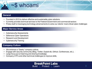 Build | Protect | Learn
~$ whoami
• Founded in 2015 to deliver effective and sustainable cyber solutions
• Currently provides technical services to the Federal Government and commercial sectors
• Prides itself on leveraging technology advancements to solve our clients’ most critical cyber challenges
General
Major Service Areas
• We embrace a “Geeky” company culture.
• Engage with security community (Blog, Twitter, Exploit-db, Github, Conferences, etc.).
• Large focus put on learning and sharing knowledge.
• Company CTFs and other technical challenges to improve skills.
Company Culture
• Cybersecurity Assessments
• Defensive Cyber Operations
• Research and Development
• Cybersecurity Training
3
 