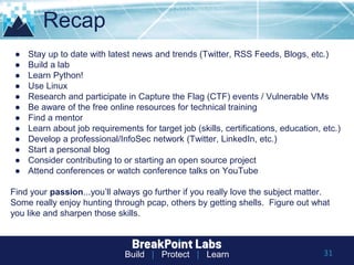 Build | Protect | Learn
Recap
● Stay up to date with latest news and trends (Twitter, RSS Feeds, Blogs, etc.)
● Build a lab
● Learn Python!
● Use Linux
● Research and participate in Capture the Flag (CTF) events / Vulnerable VMs
● Be aware of the free online resources for technical training
● Find a mentor
● Learn about job requirements for target job (skills, certifications, education, etc.)
● Develop a professional/InfoSec network (Twitter, LinkedIn, etc.)
● Start a personal blog
● Consider contributing to or starting an open source project
● Attend conferences or watch conference talks on YouTube
Find your passion...you’ll always go further if you really love the subject matter.
Some really enjoy hunting through pcap, others by getting shells. Figure out what
you like and sharpen those skills.
31
 