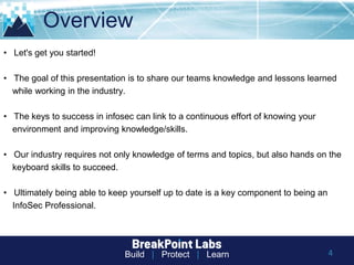 Build | Protect | Learn
Overview
4
• Let's get you started!
• The goal of this presentation is to share our teams knowledge and lessons learned
while working in the industry.
• The keys to success in infosec can link to a continuous effort of knowing your
environment and improving knowledge/skills.
• Our industry requires not only knowledge of terms and topics, but also hands on the
keyboard skills to succeed.
• Ultimately being able to keep yourself up to date is a key component to being an
InfoSec Professional.
 