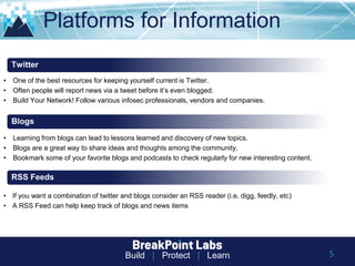 Build | Protect | Learn
Platforms for Information
• One of the best resources for keeping yourself current is Twitter.
• Often people will report news via a tweet before it’s even blogged.
• Build Your Network! Follow various infosec professionals, vendors and companies.
Twitter
Blogs
RSS Feeds
• Learning from blogs can lead to lessons learned and discovery of new topics.
• Blogs are a great way to share ideas and thoughts among the community.
• Bookmark some of your favorite blogs and podcasts to check regularly for new interesting content.
• If you want a combination of twitter and blogs consider an RSS reader (i.e. digg, feedly, etc)
• A RSS Feed can help keep track of blogs and news items
5
 