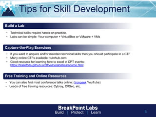 Build | Protect | Learn 6
Tips for Skill Development
• Technical skills require hands-on practice.
• Labs can be simple: Your computer + VirtualBox or VMware + VMs
Build a Lab
Capture-the-Flag Exercises
• If you want to acquire and/or maintain technical skills then you should participate in a CTF
• Many online CTFs available: vulnhub.com
• Good resource for learning how to excel in CPT events:
https://trailofbits.github.io/ctf/vulnerabilities/source.html
Free Training and Online Resources
• You can also find most conference talks online: (Irongeek YouTube)
• Loads of free training resources: Cybray, OffSec, etc.
 