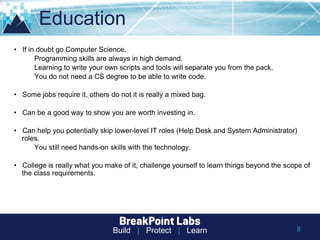 Build | Protect | Learn 8
Education
• If in doubt go Computer Science.
Programming skills are always in high demand.
Learning to write your own scripts and tools will separate you from the pack.
You do not need a CS degree to be able to write code.
• Some jobs require it, others do not it is really a mixed bag.
• Can be a good way to show you are worth investing in.
• Can help you potentially skip lower-level IT roles (Help Desk and System Administrator)
roles.
You still need hands-on skills with the technology.
• College is really what you make of it, challenge yourself to learn things beyond the scope of
the class requirements.
 