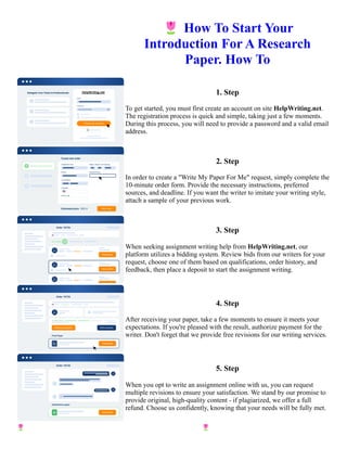 🌷How To Start Your
Introduction For A Research
Paper. How To
1. Step
To get started, you must first create an account on site HelpWriting.net.
The registration process is quick and simple, taking just a few moments.
During this process, you will need to provide a password and a valid email
address.
2. Step
In order to create a "Write My Paper For Me" request, simply complete the
10-minute order form. Provide the necessary instructions, preferred
sources, and deadline. If you want the writer to imitate your writing style,
attach a sample of your previous work.
3. Step
When seeking assignment writing help from HelpWriting.net, our
platform utilizes a bidding system. Review bids from our writers for your
request, choose one of them based on qualifications, order history, and
feedback, then place a deposit to start the assignment writing.
4. Step
After receiving your paper, take a few moments to ensure it meets your
expectations. If you're pleased with the result, authorize payment for the
writer. Don't forget that we provide free revisions for our writing services.
5. Step
When you opt to write an assignment online with us, you can request
multiple revisions to ensure your satisfaction. We stand by our promise to
provide original, high-quality content - if plagiarized, we offer a full
refund. Choose us confidently, knowing that your needs will be fully met.
🌷How To Start Your Introduction For A Research Paper. How To 🌷How To Start Your Introduction For A
Research Paper. How To
 