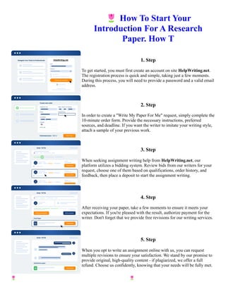 🌷How To Start Your
Introduction For A Research
Paper. How T
1. Step
To get started, you must first create an account on site HelpWriting.net.
The registration process is quick and simple, taking just a few moments.
During this process, you will need to provide a password and a valid email
address.
2. Step
In order to create a "Write My Paper For Me" request, simply complete the
10-minute order form. Provide the necessary instructions, preferred
sources, and deadline. If you want the writer to imitate your writing style,
attach a sample of your previous work.
3. Step
When seeking assignment writing help from HelpWriting.net, our
platform utilizes a bidding system. Review bids from our writers for your
request, choose one of them based on qualifications, order history, and
feedback, then place a deposit to start the assignment writing.
4. Step
After receiving your paper, take a few moments to ensure it meets your
expectations. If you're pleased with the result, authorize payment for the
writer. Don't forget that we provide free revisions for our writing services.
5. Step
When you opt to write an assignment online with us, you can request
multiple revisions to ensure your satisfaction. We stand by our promise to
provide original, high-quality content - if plagiarized, we offer a full
refund. Choose us confidently, knowing that your needs will be fully met.
🌷How To Start Your Introduction For A Research Paper. How T 🌷How To Start Your Introduction For A
Research Paper. How T
 