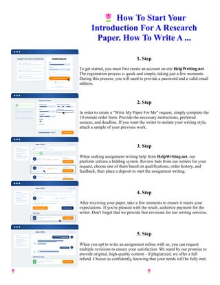 🌷How To Start Your
Introduction For A Research
Paper. How To Write A ...
1. Step
To get started, you must first create an account on site HelpWriting.net.
The registration process is quick and simple, taking just a few moments.
During this process, you will need to provide a password and a valid email
address.
2. Step
In order to create a "Write My Paper For Me" request, simply complete the
10-minute order form. Provide the necessary instructions, preferred
sources, and deadline. If you want the writer to imitate your writing style,
attach a sample of your previous work.
3. Step
When seeking assignment writing help from HelpWriting.net, our
platform utilizes a bidding system. Review bids from our writers for your
request, choose one of them based on qualifications, order history, and
feedback, then place a deposit to start the assignment writing.
4. Step
After receiving your paper, take a few moments to ensure it meets your
expectations. If you're pleased with the result, authorize payment for the
writer. Don't forget that we provide free revisions for our writing services.
5. Step
When you opt to write an assignment online with us, you can request
multiple revisions to ensure your satisfaction. We stand by our promise to
provide original, high-quality content - if plagiarized, we offer a full
refund. Choose us confidently, knowing that your needs will be fully met.
🌷How To Start Your Introduction For A Research Paper. How To Write A ... 🌷How To Start Your Introduction
For A Research Paper. How To Write A ...
 