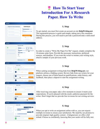 🌷How To Start Your
Introduction For A Research
Paper. How To Write
1. Step
To get started, you must first create an account on site HelpWriting.net.
The registration process is quick and simple, taking just a few moments.
During this process, you will need to provide a password and a valid email
address.
2. Step
In order to create a "Write My Paper For Me" request, simply complete the
10-minute order form. Provide the necessary instructions, preferred
sources, and deadline. If you want the writer to imitate your writing style,
attach a sample of your previous work.
3. Step
When seeking assignment writing help from HelpWriting.net, our
platform utilizes a bidding system. Review bids from our writers for your
request, choose one of them based on qualifications, order history, and
feedback, then place a deposit to start the assignment writing.
4. Step
After receiving your paper, take a few moments to ensure it meets your
expectations. If you're pleased with the result, authorize payment for the
writer. Don't forget that we provide free revisions for our writing services.
5. Step
When you opt to write an assignment online with us, you can request
multiple revisions to ensure your satisfaction. We stand by our promise to
provide original, high-quality content - if plagiarized, we offer a full
refund. Choose us confidently, knowing that your needs will be fully met.
🌷How To Start Your Introduction For A Research Paper. How To Write 🌷How To Start Your Introduction For
A Research Paper. How To Write
 