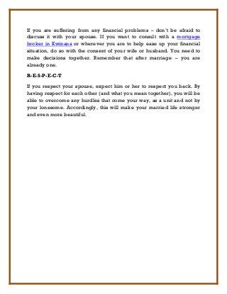 If you are suffering from any financial problems – don’t be afraid to
discuss it with your spouse. If you want to consult with a mortgage
broker in Kwinana or wherever you are to help ease up your financial
situation, do so with the consent of your wife or husband. You need to
make decisions together. Remember that after marriage – you are
already one.

R-E-S-P-E-C-T

If you respect your spouse, expect him or her to respect you back. By
having respect for each other (and what you mean together), you will be
able to overcome any hurdles that come your way, as a unit and not by
your lonesome. Accordingly, this will make your married life stronger
and even more beautiful.
 
