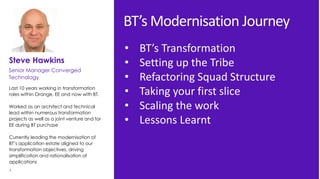 2 Data classification. Published version. Owner’s name.
Last 10 years working in transformation
roles within Orange, EE and now with BT.
Worked as an architect and technical
lead within numerous transformation
projects as well as a joint venture and for
EE during BT purchase
Currently leading the modernisation of
BT’s application estate aligned to our
transformation objectives, driving
simplification and rationalisation of
applications
Steve Hawkins
Senior Manager Converged
Technology
BT’s Modernisation Journey
• BT’s Transformation
• Setting up the Tribe
• Refactoring Squad Structure
• Taking your first slice
• Scaling the work
• Lessons Learnt
 