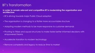 3
BT’s Transformation
• BT is driving towards major Public Cloud adoption
• The organisation is changing to a flatter more accountable structure
• Adopting modern methods to be more responsive to customer demands
• Pivoting to Tribes and squad structures to make faster better informed decisions with
empowered teams
• Accelerate transition to modern technology
• Remove complexity and legacy to reduce time to market
In order to remain relevant and competitive BT is modernizing the organization and
architecture
 