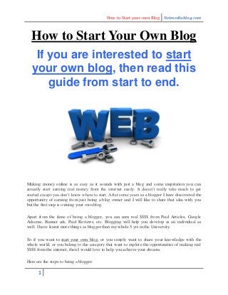 How to Start your own Blog Netmediablog.com
1
How to Start Your Own Blog
If you are interested to start
your own blog, then read this
guide from start to end.
Making money online is as easy as it sounds with just a blog and some inspiration you can
actually start earning real money from the internet easily. It doesn’t really take much to get
started except you don’t know where to start. After some years as a blogger I have discovered the
opportunity of earning from just being a blog owner and I will like to share that idea with you
but the first step is owning your own blog.
Apart from the fame of being a blogger, you can earn real $$$$ from Paid Articles, Google
Adsense, Banner ads, Paid Reviews, etc. Blogging will help you develop as an individual as
well. I have learnt more things as blogger than my whole 5 yrs in the University.
So if you want to start your own blog, or you simply want to share your knowledge with the
whole world, or you belong to the category that want to explore the opportunities of making real
$$$$ from the internet, then I would love to help you achieve your dreams.
Here are the steps to being a blogger:
 