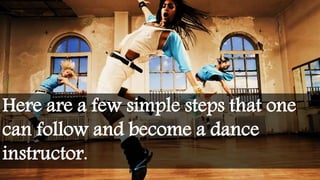 Here are a few simple steps that one
can follow and become a dance
instructor.
 