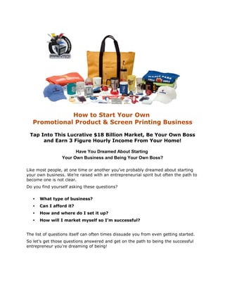 How to Start Your Own
   Promotional Product & Screen Printing Business

 Tap Into This Lucrative $18 Billion Market, Be Your Own Boss
      and Earn 3 Figure Hourly Income From Your Home!

                       Have You Dreamed About Starting
                 Your Own Business and Being Your Own Boss?

Like most people, at one time or another you’ve probably dreamed about starting
your own business. We’re raised with an entrepreneurial spirit but often the path to
become one is not clear.
Do you find yourself asking these questions?

   •   What type of business?
   •   Can I afford it?
   •   How and where do I set it up?
   •   How will I market myself so I’m successful?


The list of questions itself can often times dissuade you from even getting started.
So let’s get those questions answered and get on the path to being the successful
entrepreneur you're dreaming of being!
 