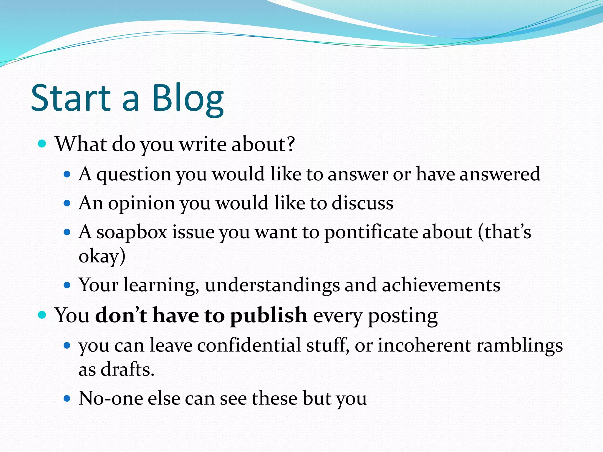 Start a Blog
 What do you write about?
 A question you would like to answer or have answered
 An opinion you would like to discuss
 A soapbox issue you want to pontificate about (that’s
okay)
 Your learning, understandings and achievements
 You don’t have to publish every posting
 you can leave confidential stuff, or incoherent ramblings
as drafts.
 No-one else can see these but you
 