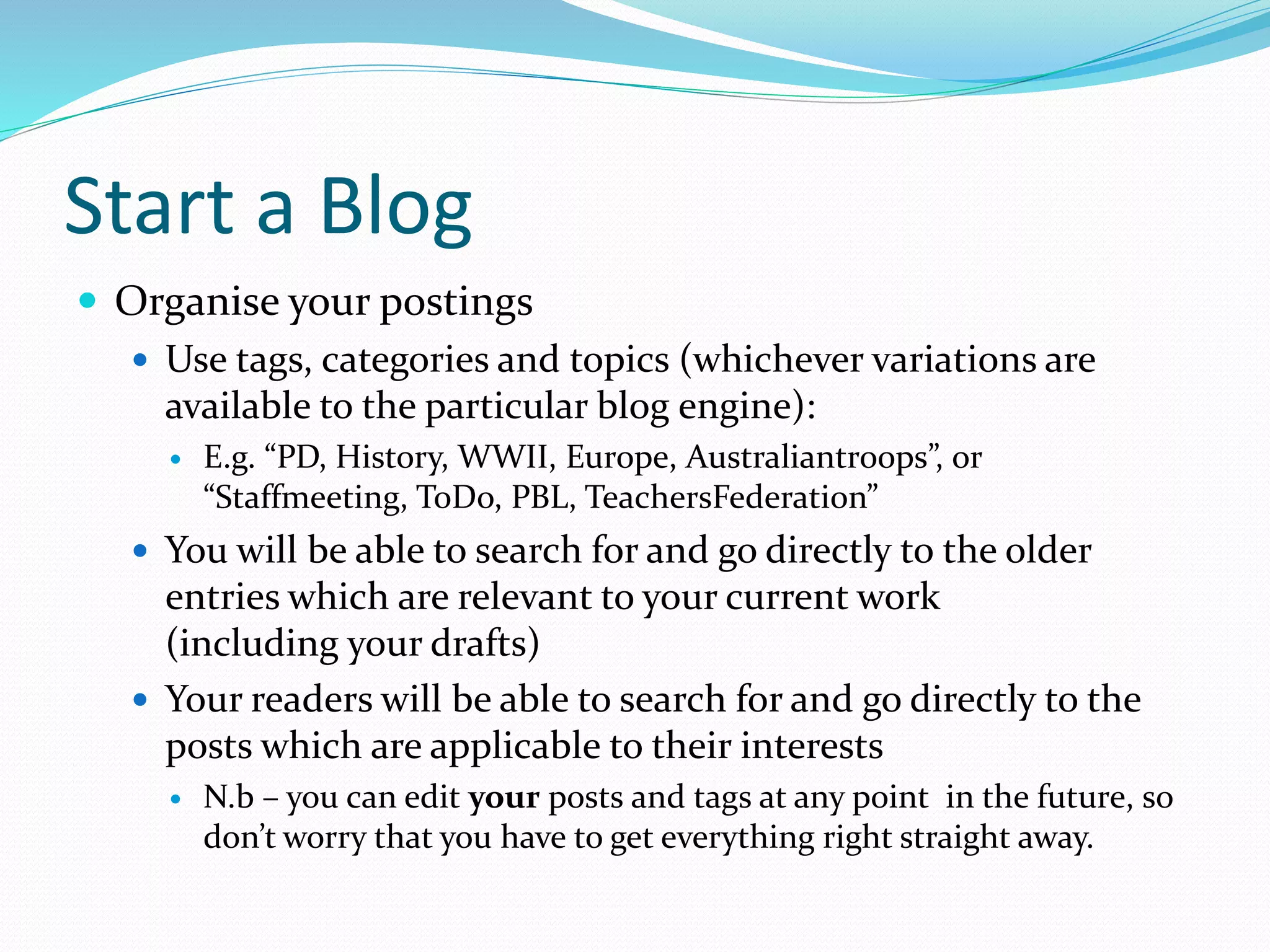 Start a Blog
 Organise your postings
 Use tags, categories and topics (whichever variations are
available to the particular blog engine):
 E.g. “PD, History, WWII, Europe, Australiantroops”, or
“Staffmeeting, ToDo, PBL, TeachersFederation”
 You will be able to search for and go directly to the older
entries which are relevant to your current work
(including your drafts)
 Your readers will be able to search for and go directly to the
posts which are applicable to their interests
 N.b – you can edit your posts and tags at any point in the future, so
don’t worry that you have to get everything right straight away.
 
