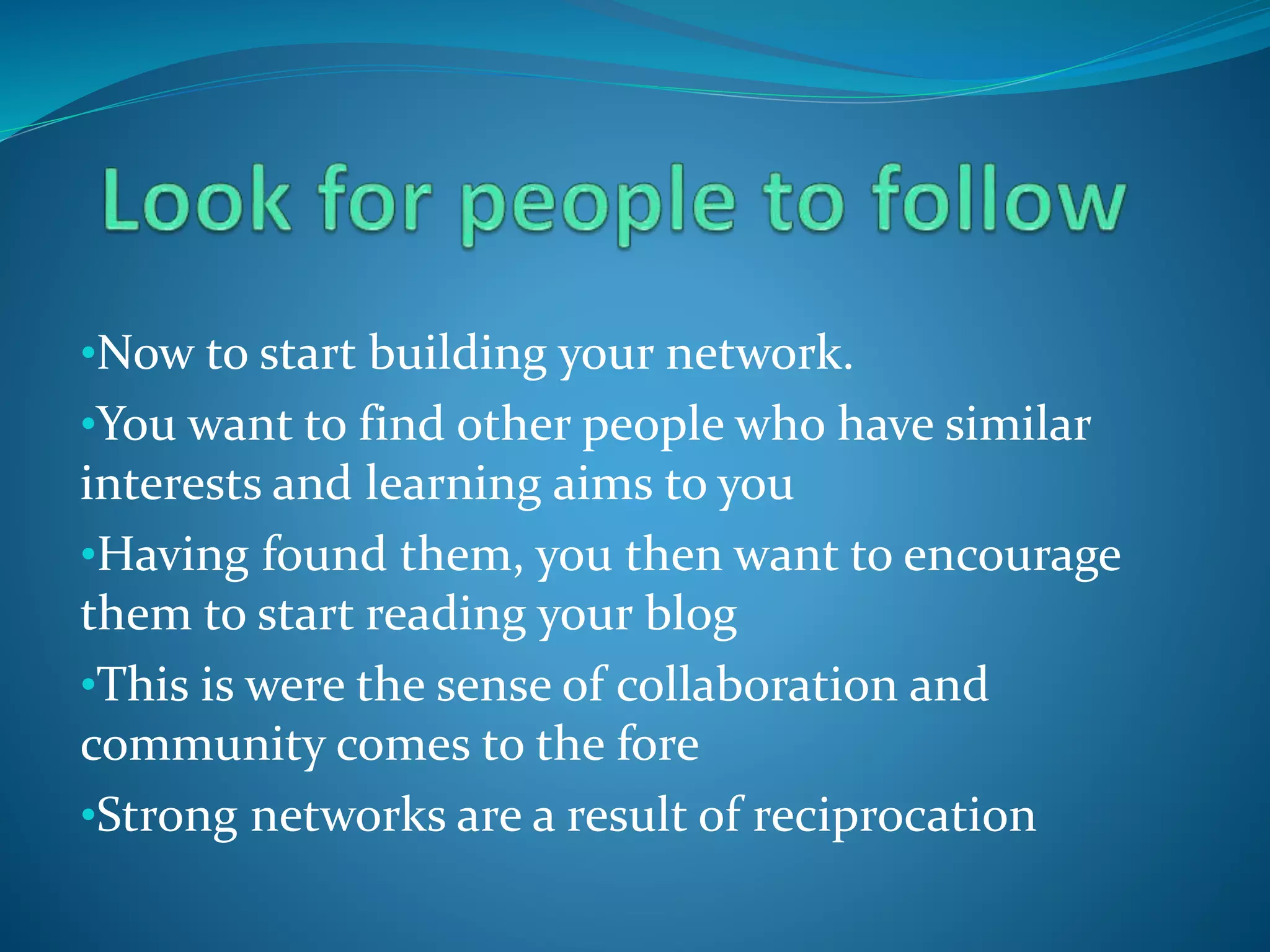•Now to start building your network.
•You want to find other people who have similar
interests and learning aims to you
•Having found them, you then want to encourage
them to start reading your blog
•This is were the sense of collaboration and
community comes to the fore
•Strong networks are a result of reciprocation
 