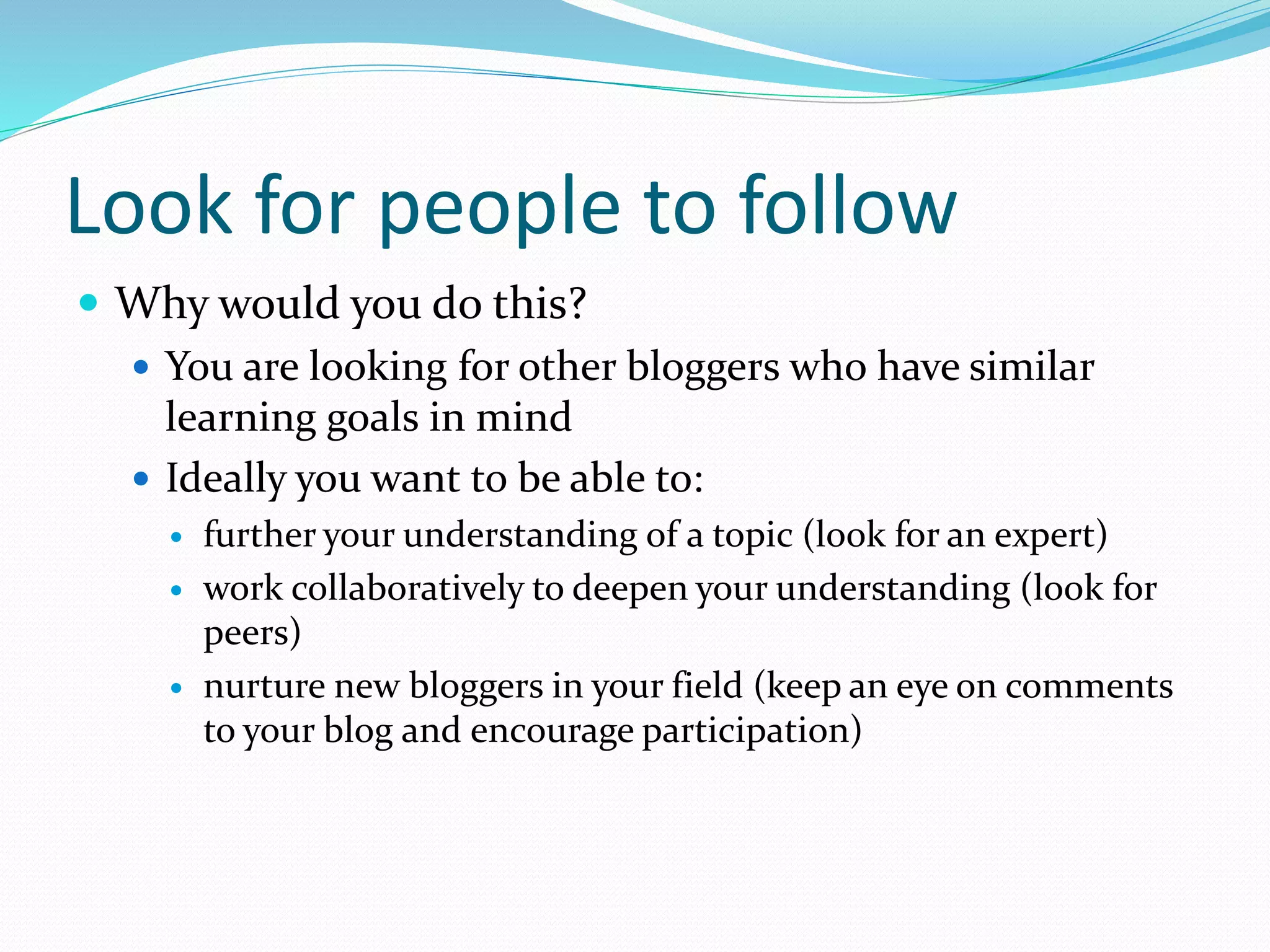 Look for people to follow
 Why would you do this?
 You are looking for other bloggers who have similar
learning goals in mind
 Ideally you want to be able to:
 further your understanding of a topic (look for an expert)
 work collaboratively to deepen your understanding (look for
peers)
 nurture new bloggers in your field (keep an eye on comments
to your blog and encourage participation)
 